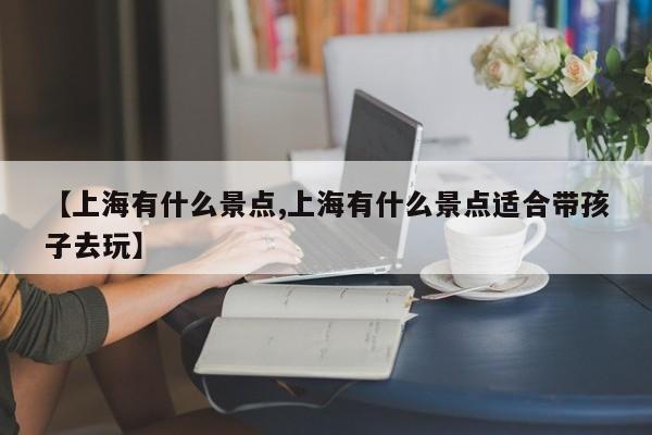 【上海有什么景点,上海有什么景点适合带孩子去玩】