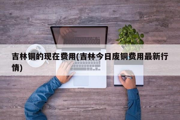 吉林铜的现在费用(吉林今日废铜费用最新行情)
