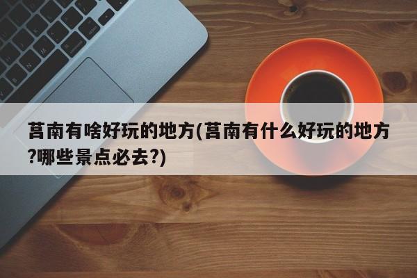 莒南有啥好玩的地方(莒南有什么好玩的地方?哪些景点必去?)
