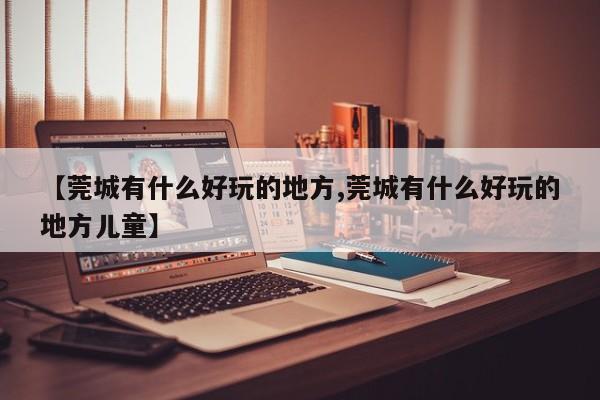 【莞城有什么好玩的地方,莞城有什么好玩的地方儿童】