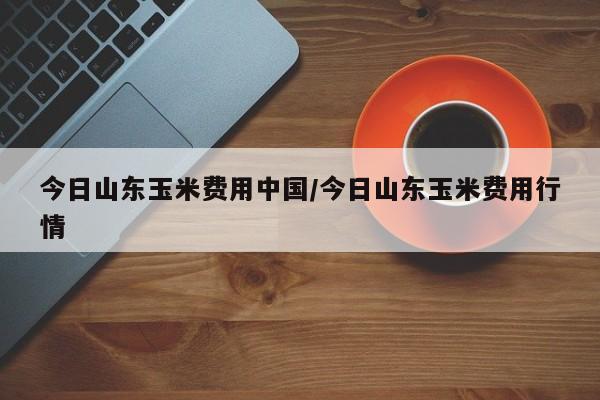 今日山东玉米费用中国/今日山东玉米费用行情