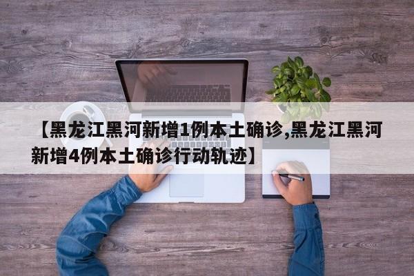 【黑龙江黑河新增1例本土确诊,黑龙江黑河新增4例本土确诊行动轨迹】