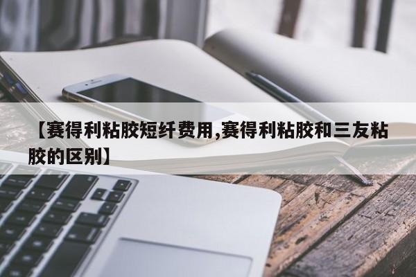 【赛得利粘胶短纤费用,赛得利粘胶和三友粘胶的区别】