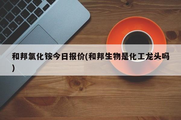 和邦氯化铵今日报价(和邦生物是化工龙头吗)