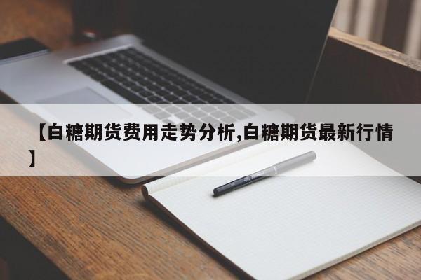 【白糖期货费用走势分析,白糖期货最新行情】