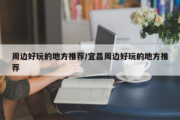 周边好玩的地方推荐/宜昌周边好玩的地方推荐