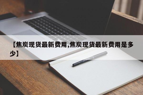 【焦炭现货最新费用,焦炭现货最新费用是多少】
