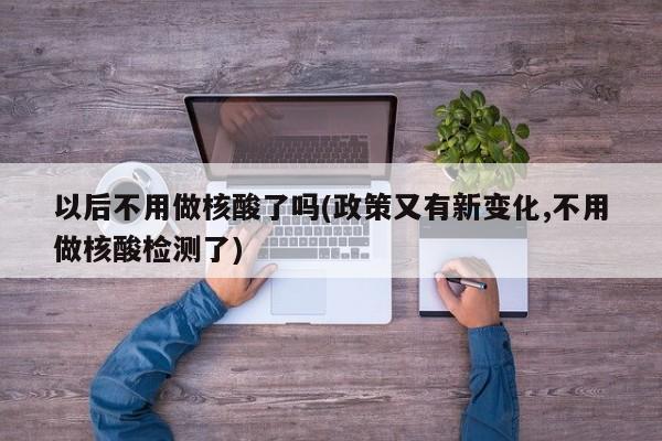 以后不用做核酸了吗(政策又有新变化,不用做核酸检测了)