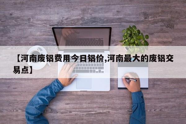 【河南废铝费用今日铝价,河南最大的废铝交易点】