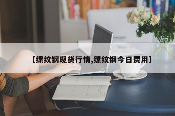 【缧纹钢现货行情,缧纹钢今日费用】