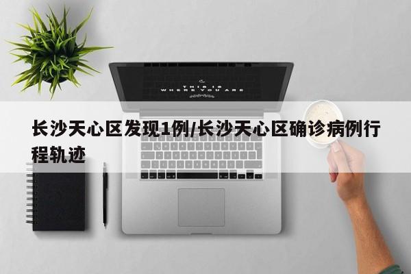 长沙天心区发现1例/长沙天心区确诊病例行程轨迹