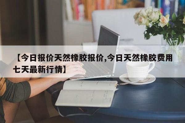 【今日报价天然橡胶报价,今日天然橡胶费用七天最新行情】