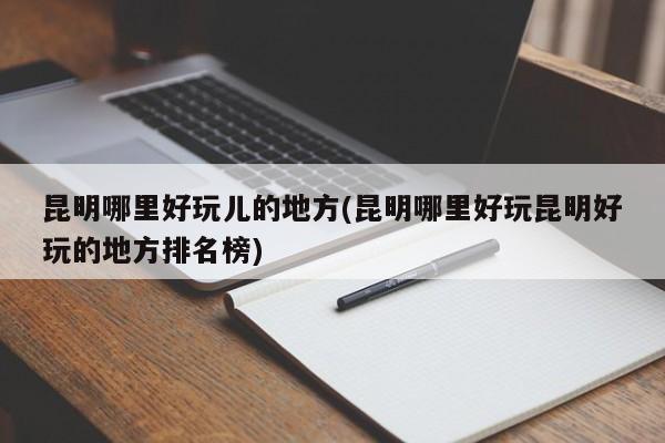 昆明哪里好玩儿的地方(昆明哪里好玩昆明好玩的地方排名榜)