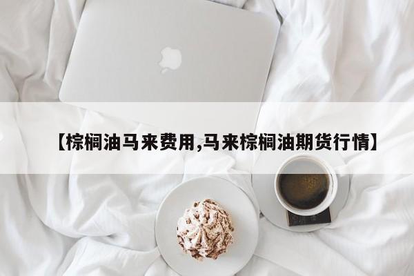 【棕榈油马来费用,马来棕榈油期货行情】