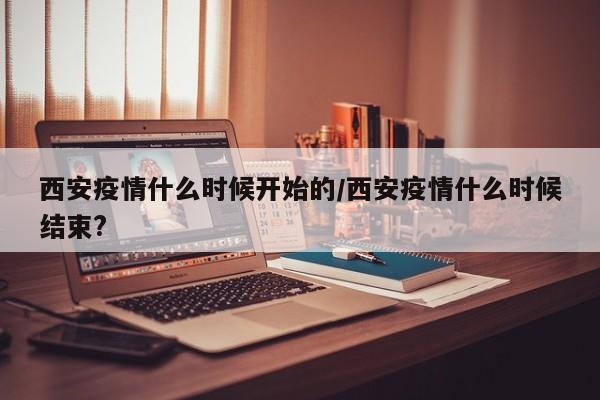 西安疫情什么时候开始的/西安疫情什么时候结束?
