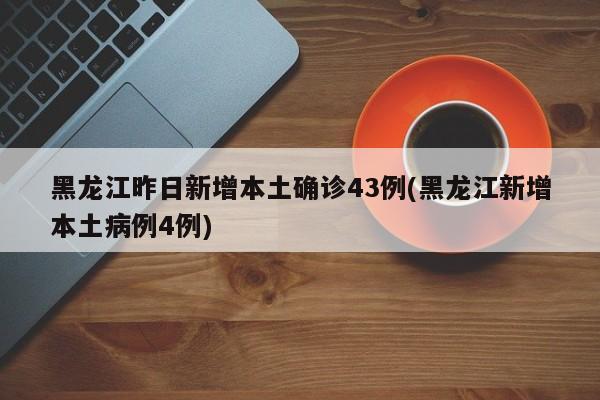黑龙江昨日新增本土确诊43例(黑龙江新增本土病例4例)