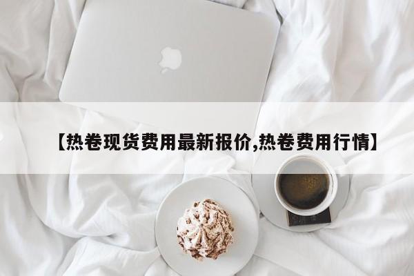 【热卷现货费用最新报价,热卷费用行情】