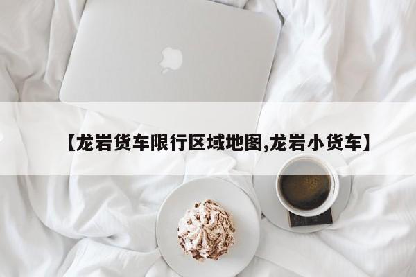 【龙岩货车限行区域地图,龙岩小货车】