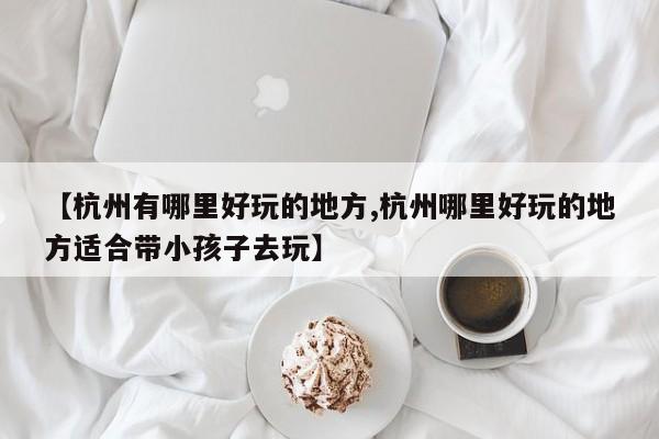 【杭州有哪里好玩的地方,杭州哪里好玩的地方适合带小孩子去玩】