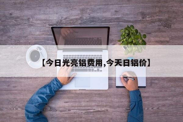 【今日光亮铝费用,今天日铝价】