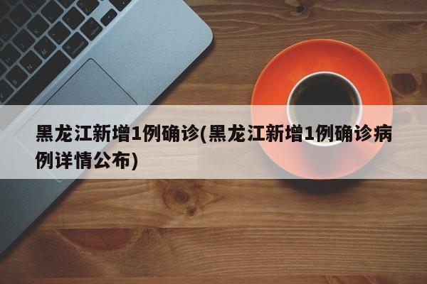 黑龙江新增1例确诊(黑龙江新增1例确诊病例详情公布)