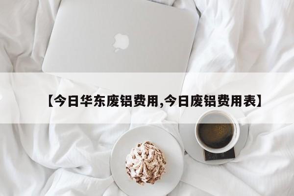 【今日华东废铝费用,今日废铝费用表】