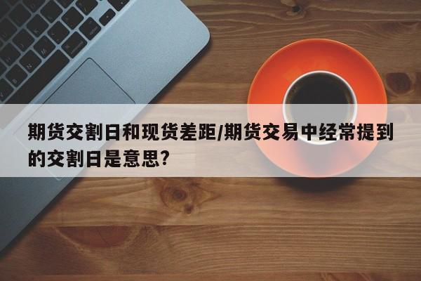 期货交割日和现货差距/期货交易中经常提到的交割日是意思?