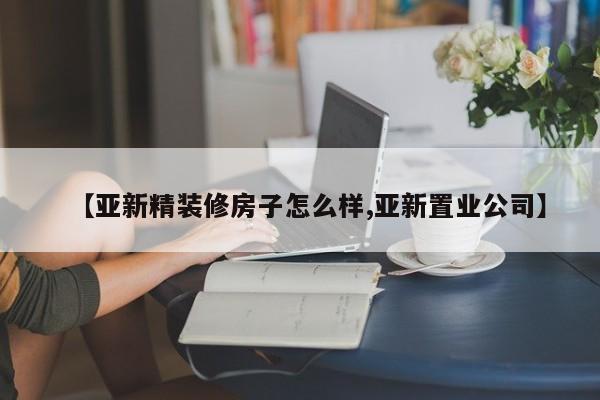 【亚新精装修房子怎么样,亚新置业公司】