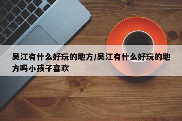 吴江有什么好玩的地方/吴江有什么好玩的地方吗小孩子喜欢