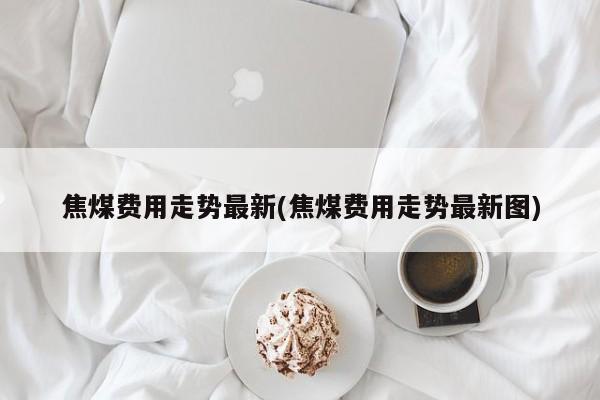 焦煤费用走势最新(焦煤费用走势最新图)