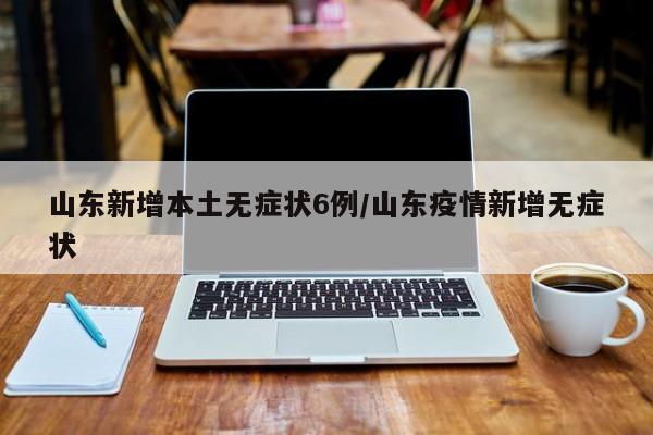 山东新增本土无症状6例/山东疫情新增无症状