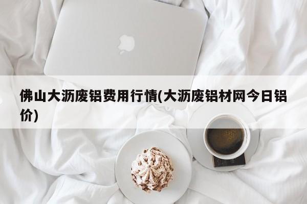 佛山大沥废铝费用行情(大沥废铝材网今日铝价)