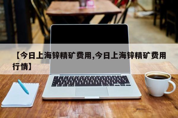 【今日上海锌精矿费用,今日上海锌精矿费用行情】